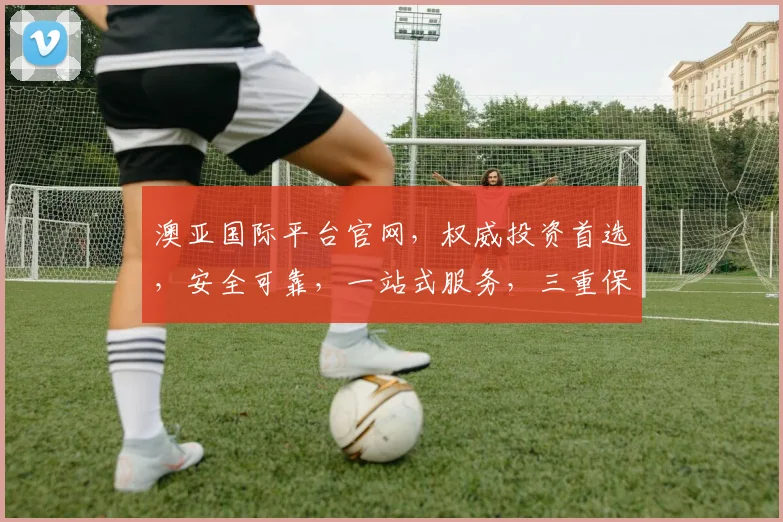 澳亚国际平台官网，权威投资首选，安全可靠，一站式服务，三重保障，值得信赖