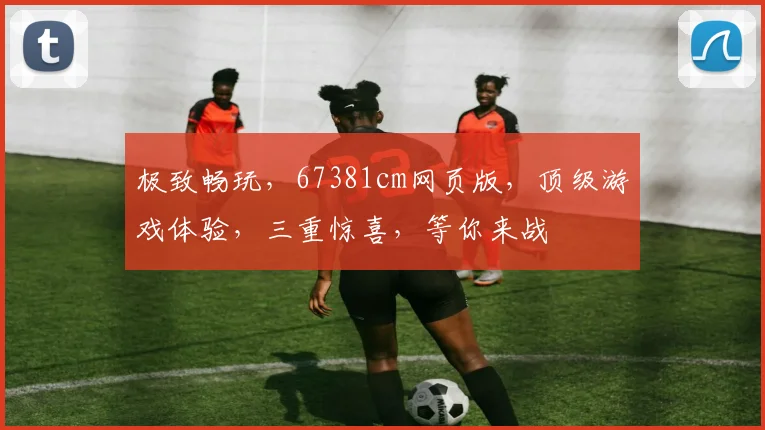 极致畅玩，67381cm网页版，顶级游戏体验，三重惊喜，等你来战