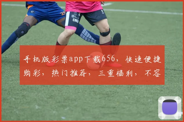 手机版彩票app下载656，快速便捷购彩，热门推荐，三重福利，不容错过