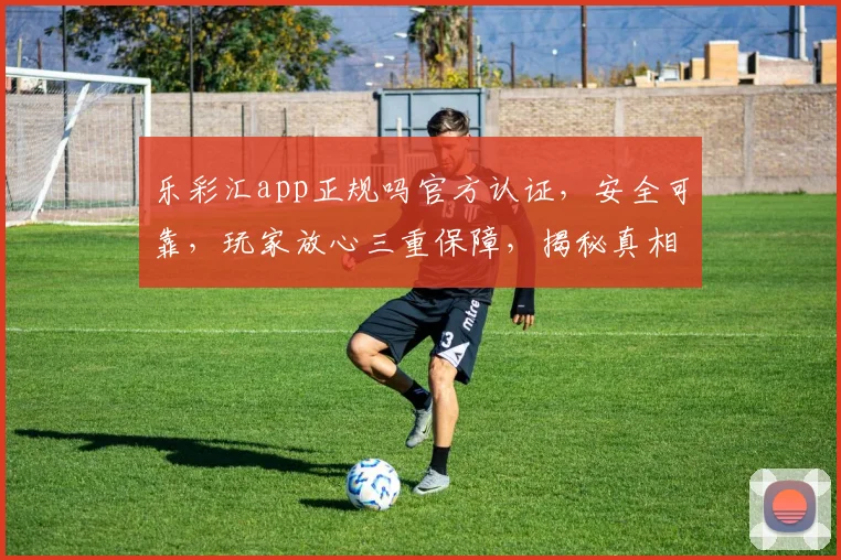 乐彩汇app正规吗官方认证，安全可靠，玩家放心三重保障，揭秘真相，揭秘三重保障